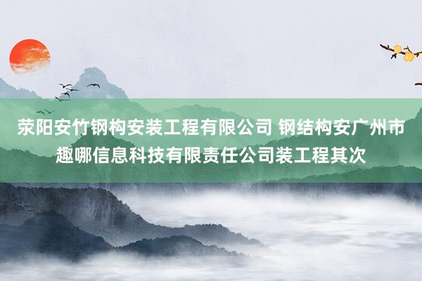 荥阳安竹钢构安装工程有限公司 钢结构安广州市趣哪信息科技有限责任公司装工程其次